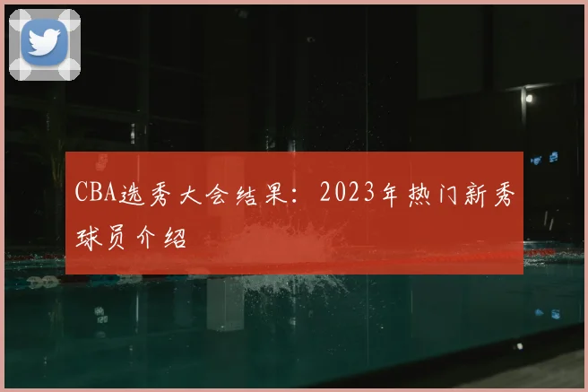 CBA选秀大会结果:2023年热门新秀球员介绍