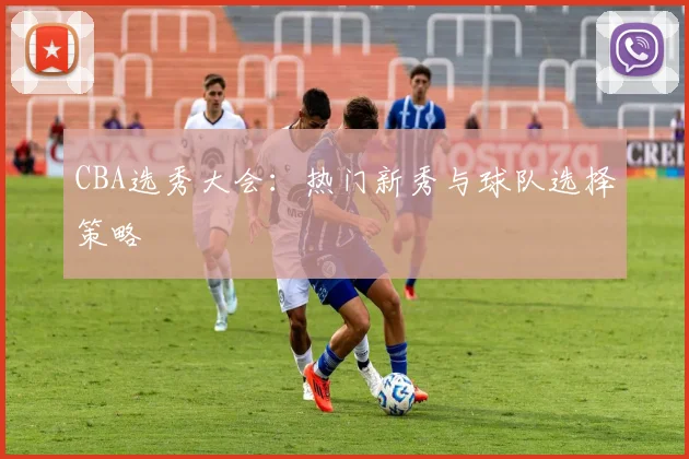 CBA选秀大会：热门新秀与球队选择策略