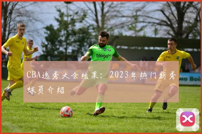 CBA选秀大会结果:2023年热门新秀球员介绍